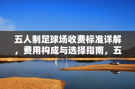 五人制足球场收费标准详解，费用构成与选择指南，五人制足球场收费标准详解，费用构成与选择指南