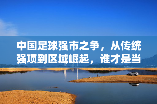中国足球强市之争，从传统强项到区域崛起，谁才是当之无愧的足球王者？中国足球强市之争，传统强项与区域崛起的博弈，谁才是当之无愧的足球王者？