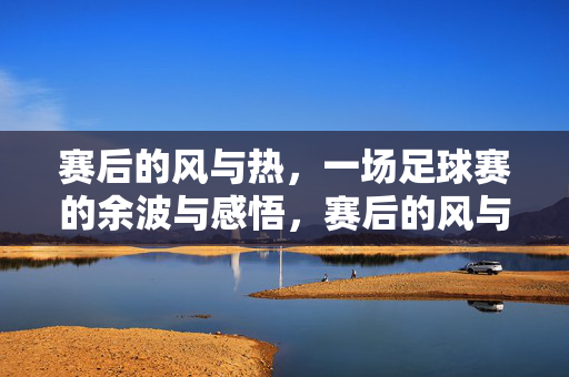 赛后的风与热，一场足球赛的余波与感悟，赛后的风与热，一场足球赛的余波与感悟