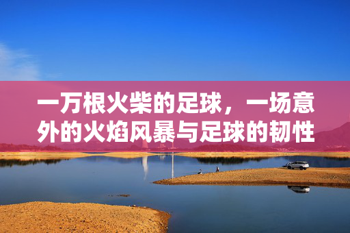 一万根火柴的足球，一场意外的火焰风暴与足球的韧性，一万根火柴的足球，意外火焰风暴中的足球韧性