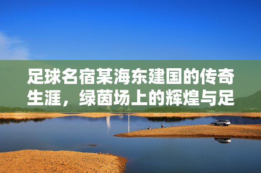 足球名宿某海东建国的传奇生涯，绿茵场上的辉煌与足球精神的传承