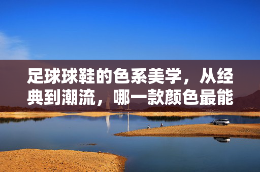 足球球鞋的色系美学，从经典到潮流，哪一款颜色最能点燃赛场激情？足球球鞋的色系美学，从经典到潮流，哪一款颜色最能点燃赛场激情？