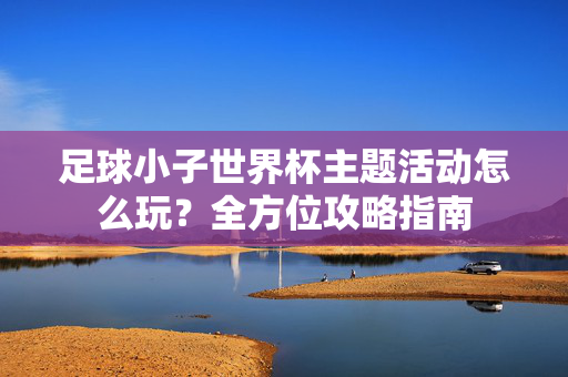 足球小子世界杯主题活动怎么玩？全方位攻略指南