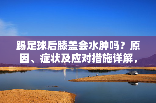 踢足球后膝盖会水肿吗？原因、症状及应对措施详解，踢足球后膝盖会水肿吗？原因、症状及应对措施详解