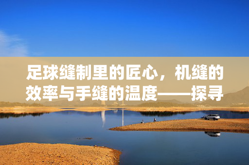 足球缝制里的匠心，机缝的效率与手缝的温度——探寻足球工艺中的传统与现代交融，足球缝制里的匠心，机缝的效率与手缝的温度——传统与现代在工艺中交融