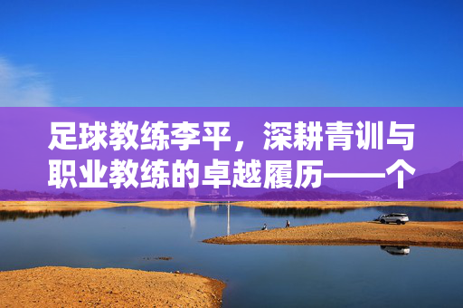 足球教练李平，深耕青训与职业教练的卓越履历——个人简历解析，足球教练李平，深耕青训与职业教练的卓越履历——个人简历解析