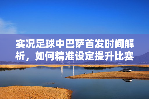 实况足球中巴萨首发时间解析，如何精准设定提升比赛体验