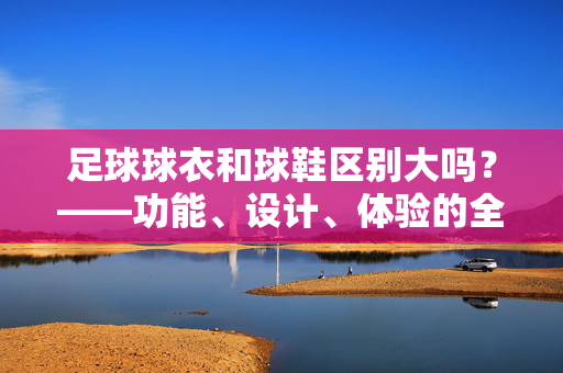 足球球衣和球鞋区别大吗？——功能、设计、体验的全方位对比，足球球衣和球鞋区别大吗？——功能、设计、体验的全方位对比