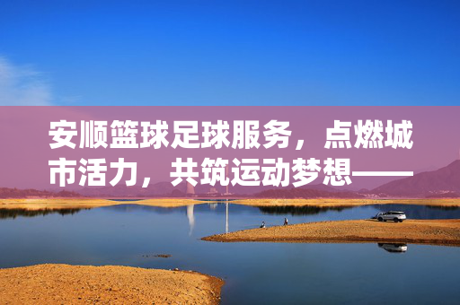 安顺篮球足球服务，点燃城市活力，共筑运动梦想——探寻安顺体育服务的多彩图景