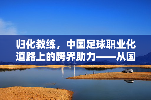 归化教练，中国足球职业化道路上的跨界助力——从国际经验到本土实践，书写中国足球的新篇章，归化教练，中国足球职业化道路上的跨界助力——从国际经验到本土实践，书写中国足球的新篇章