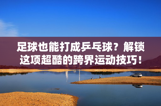 足球也能打成乒乓球？解锁这项超酷的跨界运动技巧！