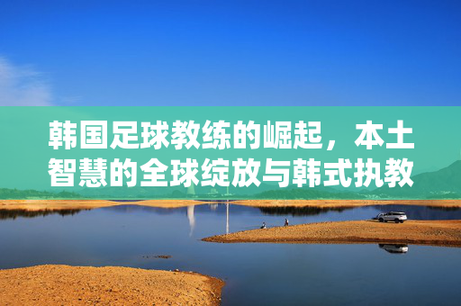 韩国足球教练的崛起，本土智慧的全球绽放与韩式执教的传播