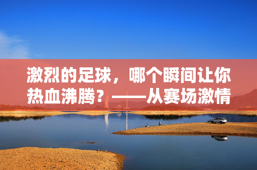 激烈的足球，哪个瞬间让你热血沸腾？——从赛场激情到个人感悟的深度解析