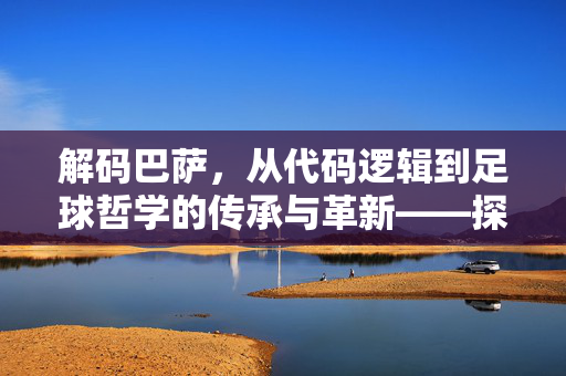 解码巴萨，从代码逻辑到足球哲学的传承与革新——探寻巴萨足球代码的深层密码