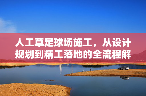 人工草足球场施工，从设计规划到精工落地的全流程解析，人工草足球场施工全流程解析，从设计规划到精工落地