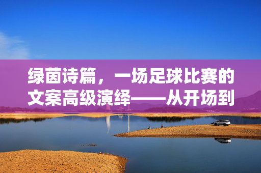 绿茵诗篇，一场足球比赛的文案高级演绎——从开场到终场的情感与战术交响