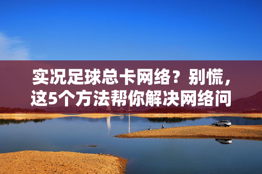 实况足球总卡网络？别慌，这5个方法帮你解决网络问题，游戏更流畅！