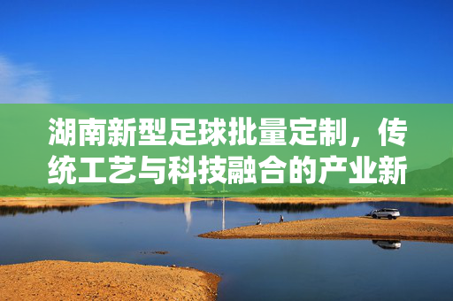 湖南新型足球批量定制，传统工艺与科技融合的产业新篇章，湖南新型足球批量定制，传统工艺与科技融合的产业新篇章