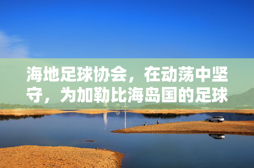 海地足球协会，在动荡中坚守，为加勒比海岛国的足球梦想注入活力
