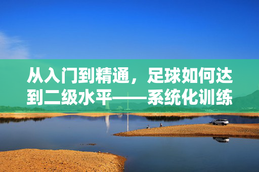 从入门到精通，足球如何达到二级水平——系统化训练与实战提升指南