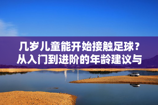 几岁儿童能开始接触足球?从入门到进阶的年龄建议与注意事项