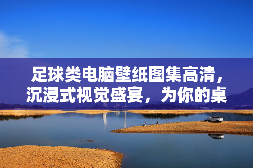 足球类电脑壁纸图集高清，沉浸式视觉盛宴，为你的桌面注入激情与活力