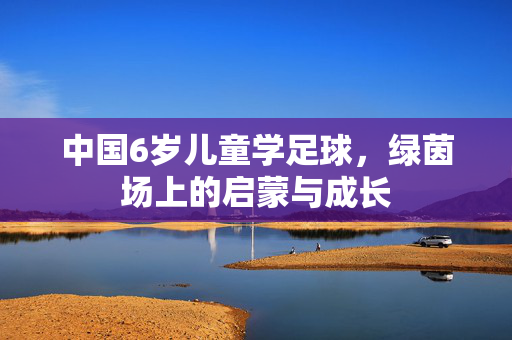 中国6岁儿童学足球，绿茵场上的启蒙与成长