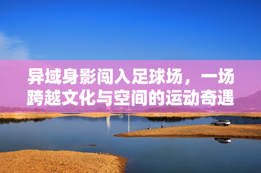 异域身影闯入足球场，一场跨越文化与空间的运动奇遇