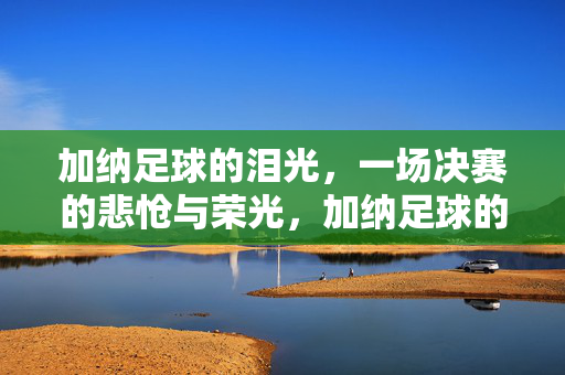 加纳足球的泪光，一场决赛的悲怆与荣光，加纳足球的泪光，一场决赛的悲怆与荣光
