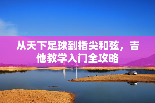 从天下足球到指尖和弦，吉他教学入门全攻略