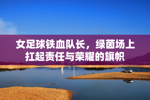 女足球铁血队长，绿茵场上扛起责任与荣耀的旗帜