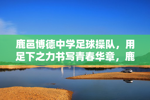 鹿邑博德中学足球操队，用足下之力书写青春华章，鹿邑博德中学足球操队，用足下之力书写青春华章