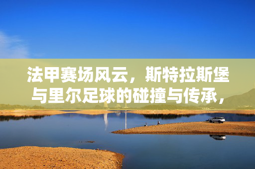 法甲赛场风云，斯特拉斯堡与里尔足球的碰撞与传承，法甲赛场风云，斯特拉斯堡与里尔足球的碰撞与传承