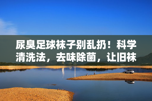 尿臭足球袜子别乱扔！科学清洗法，去味除菌，让旧袜子焕然一新，尿臭足球袜子别乱扔！科学清洗法，去味除菌，旧袜焕然一新