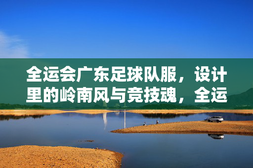 全运会广东足球队服，设计里的岭南风与竞技魂，全运会广东足球队服，设计里的岭南风与竞技魂