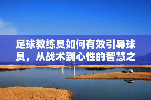 足球教练员如何有效引导球员，从战术到心性的智慧之道