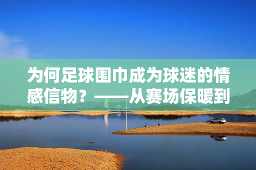 为何足球围巾成为球迷的情感信物？——从赛场保暖到文化符号的演变