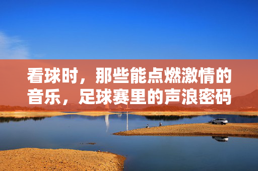 看球时，那些能点燃激情的音乐，足球赛里的声浪密码