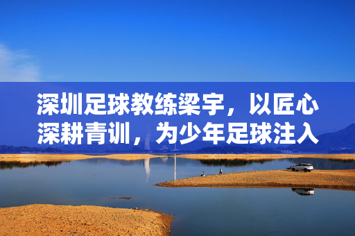 深圳足球教练梁宇，以匠心深耕青训，为少年足球注入深力量