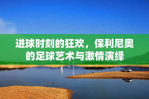 进球时刻的狂欢，保利尼奥的足球艺术与激情演绎