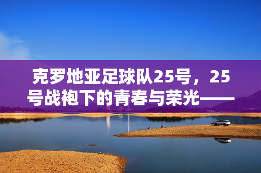 克罗地亚足球队25号，25号战袍下的青春与荣光——记国家队中不可或缺的防守核心