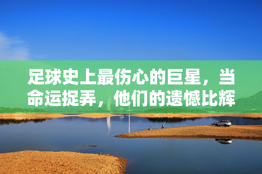 足球史上最伤心的巨星,当命运捉弄,他们的遗憾比辉煌更刺痛人心
