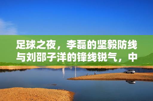 足球之夜，李磊的坚毅防线与刘邵子洋的锋线锐气，中流砥柱的青春力量