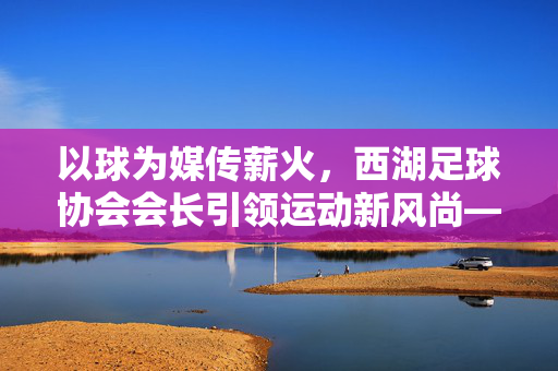 以球为媒传薪火，西湖足球协会会长引领运动新风尚——记西湖足球协会会长李明的使命与担当