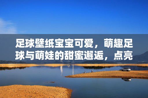 足球壁纸宝宝可爱，萌趣足球与萌娃的甜蜜邂逅，点亮治愈系视觉日常