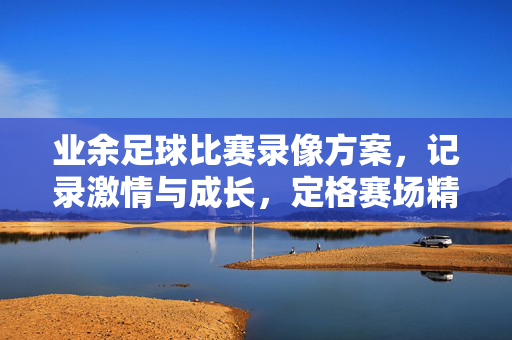 业余足球比赛录像方案，记录激情与成长，定格赛场精彩瞬间