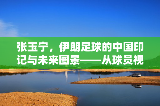 张玉宁，伊朗足球的中国印记与未来图景——从球员视角看伊朗足球的崛起与挑战