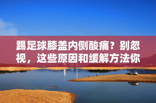 踢足球膝盖内侧酸痛？别忽视，这些原因和缓解方法你一定要知道！