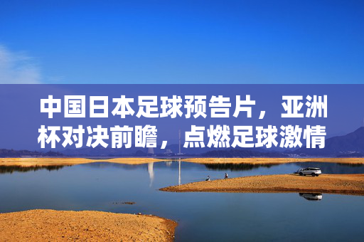 中国日本足球预告片，亚洲杯对决前瞻，点燃足球激情的视觉序章