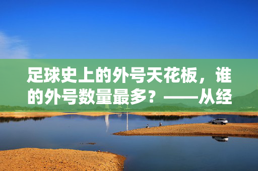足球史上的外号天花板，谁的外号数量最多？——从经典到现代的传奇外号统计与解读，足球史上的外号天花板，谁的外号数量最多？——从经典到现代的传奇外号统计与解读